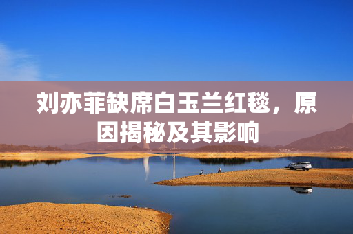 刘亦菲缺席白玉兰红毯，原因揭秘及其影响