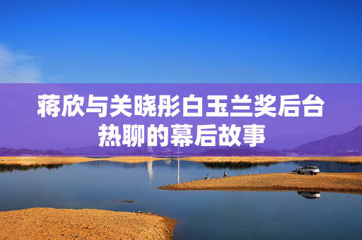 蒋欣与关晓彤白玉兰奖后台热聊的幕后故事
