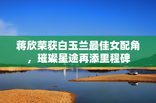 蒋欣荣获白玉兰最佳女配角，璀璨星途再添里程碑