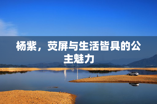 杨紫，荧屏与生活皆具的公主魅力