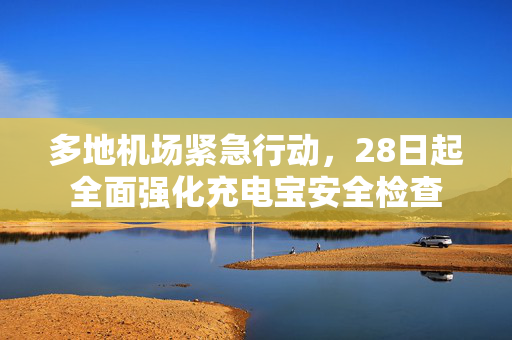 多地机场紧急行动，28日起全面强化充电宝安全检查
