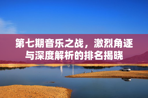 第七期音乐之战，激烈角逐与深度解析的排名揭晓