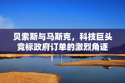贝索斯与马斯克，科技巨头竞标政府订单的激烈角逐