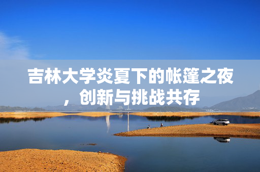 吉林大学炎夏下的帐篷之夜，创新与挑战共存