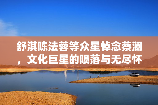 舒淇陈法蓉等众星悼念蔡澜，文化巨星的陨落与无尽怀念