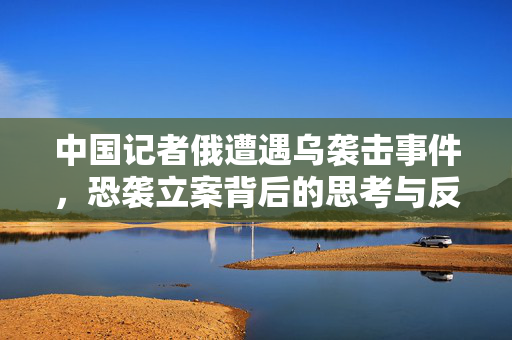 中国记者俄遭遇乌袭击事件，恐袭立案背后的思考与反思