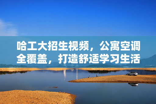 哈工大招生视频，公寓空调全覆盖，打造舒适学习生活环境