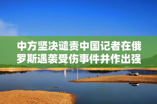 中方坚决谴责中国记者在俄罗斯遇袭受伤事件并作出强烈回应