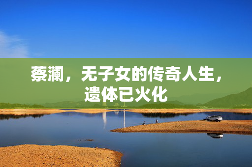 蔡澜，无子女的传奇人生，遗体已火化