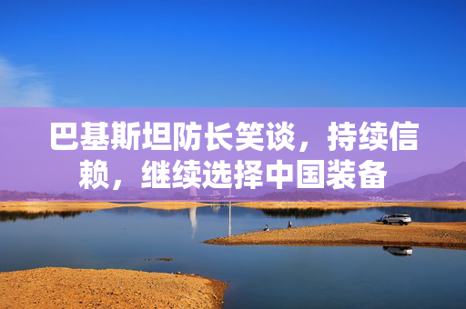 巴基斯坦防长笑谈，持续信赖，继续选择中国装备