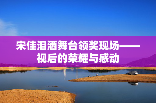 宋佳泪洒舞台领奖现场——视后的荣耀与感动