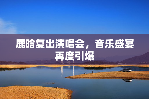 鹿晗复出演唱会，音乐盛宴再度引爆