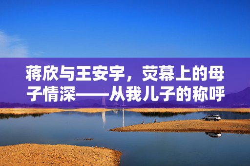 蒋欣与王安宇，荧幕上的母子情深——从我儿子的称呼谈起