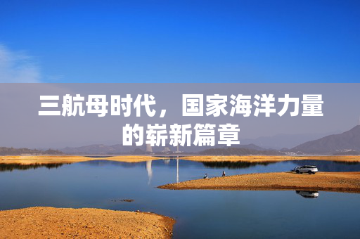 三航母时代，国家海洋力量的崭新篇章