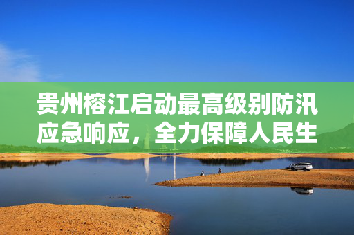 贵州榕江启动最高级别防汛应急响应，全力保障人民生命财产安全