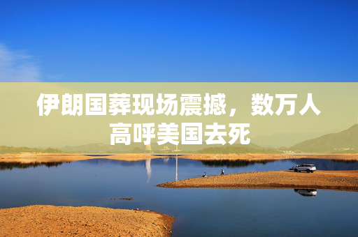 伊朗国葬现场震撼，数万人高呼美国去死