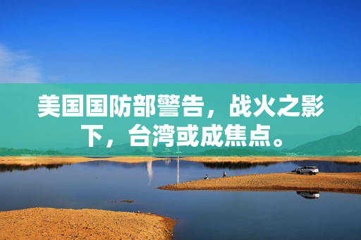 美国国防部警告，战火之影下，台湾或成焦点。