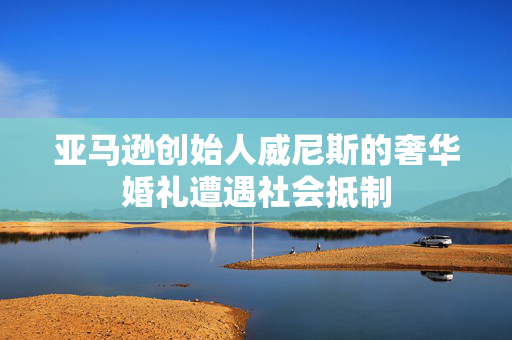 亚马逊创始人威尼斯的奢华婚礼遭遇社会抵制