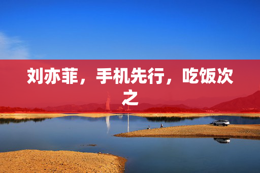刘亦菲，手机先行，吃饭次之
