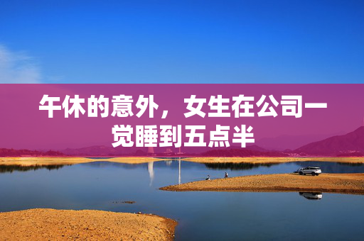 午休的意外，女生在公司一觉睡到五点半