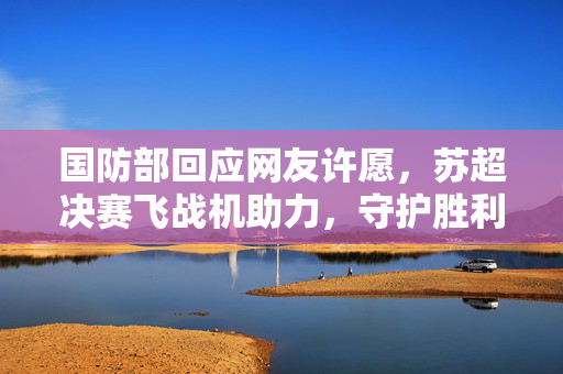 国防部回应网友许愿，苏超决赛飞战机助力，守护胜利之梦的承诺与行动