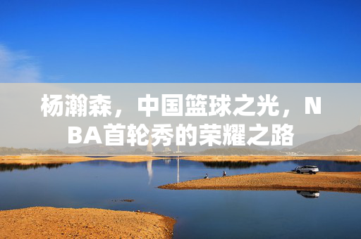 杨瀚森，中国篮球之光，NBA首轮秀的荣耀之路