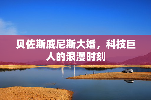 贝佐斯威尼斯大婚，科技巨人的浪漫时刻