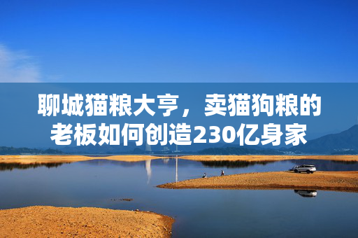 聊城猫粮大亨，卖猫狗粮的老板如何创造230亿身家