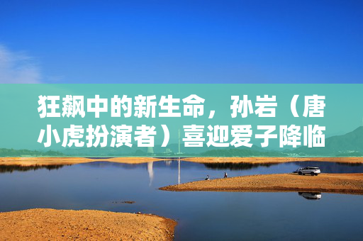 狂飙中的新生命，孙岩（唐小虎扮演者）喜迎爱子降临