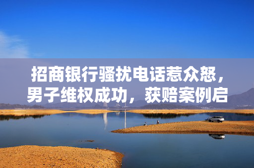 招商银行骚扰电话惹众怒，男子维权成功，获赔案例启示消费者权益保护