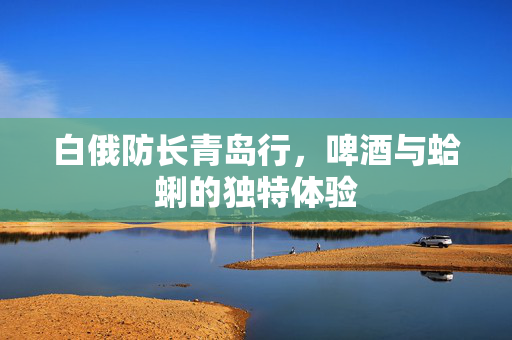白俄防长青岛行，啤酒与蛤蜊的独特体验