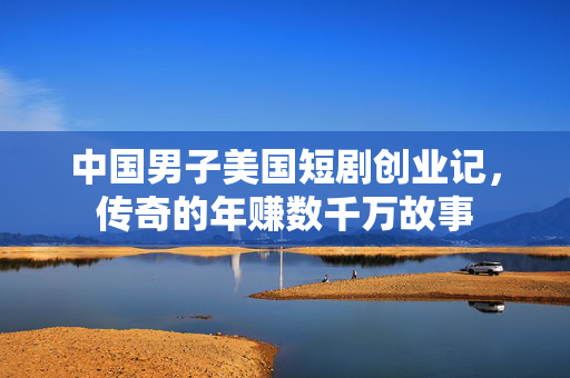中国男子美国短剧创业记，传奇的年赚数千万故事