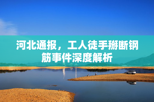 河北通报，工人徒手掰断钢筋事件深度解析