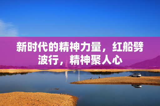 新时代的精神力量，红船劈波行，精神聚人心