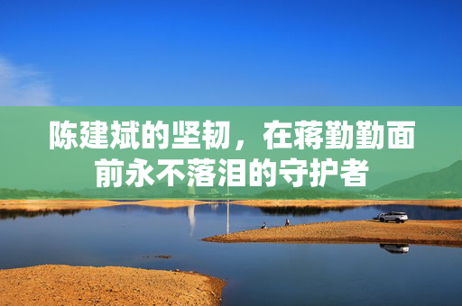 陈建斌的坚韧，在蒋勤勤面前永不落泪的守护者