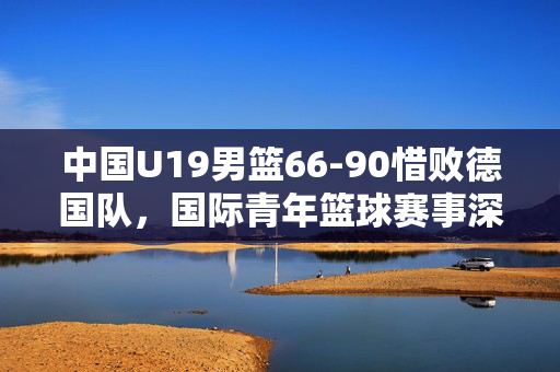 中国U19男篮66-90惜败德国队，国际青年篮球赛事深度解析