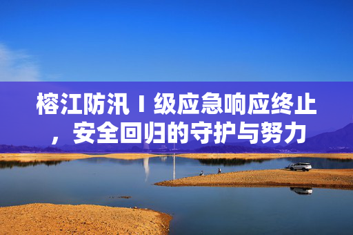 榕江防汛Ⅰ级应急响应终止，安全回归的守护与努力