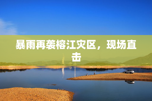 暴雨再袭榕江灾区，现场直击