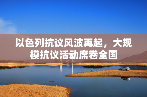 以色列抗议风波再起，大规模抗议活动席卷全国