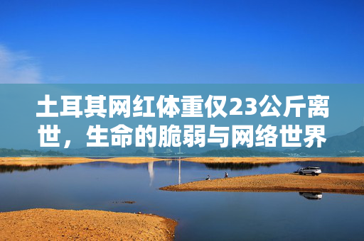 土耳其网红体重仅23公斤离世，生命的脆弱与网络世界的反思