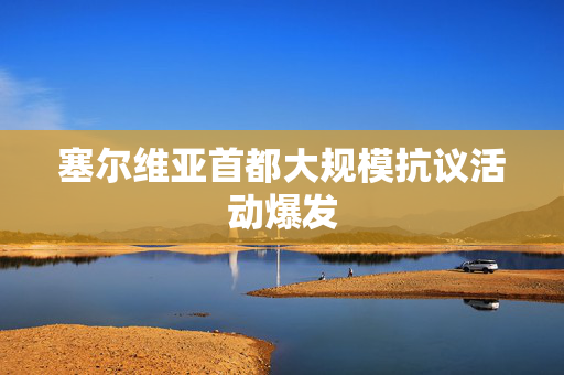 塞尔维亚首都大规模抗议活动爆发