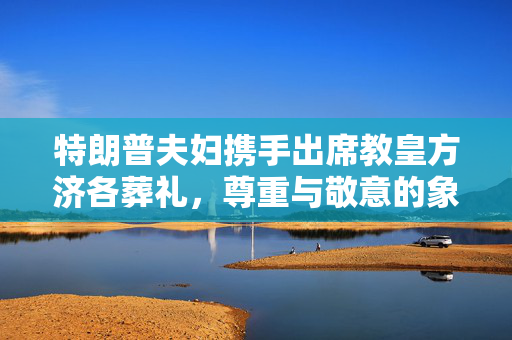 特朗普夫妇携手出席教皇方济各葬礼，尊重与敬意的象征