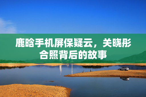 鹿晗手机屏保疑云，关晓彤合照背后的故事