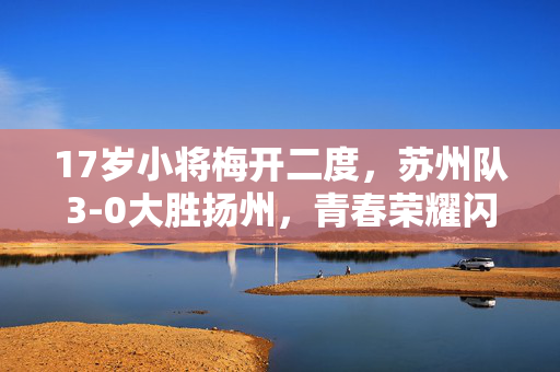 17岁小将梅开二度，苏州队3-0大胜扬州，青春荣耀闪耀赛场