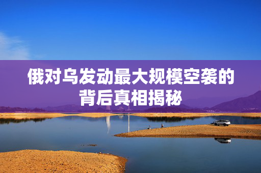 俄对乌发动最大规模空袭的背后真相揭秘
