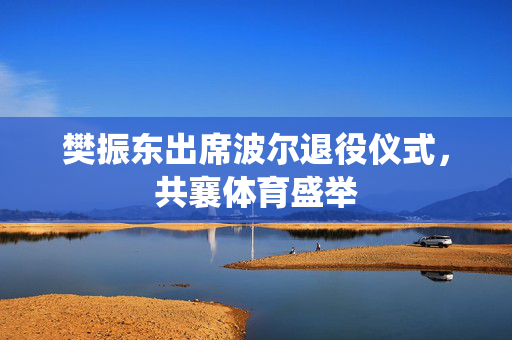 樊振东出席波尔退役仪式，共襄体育盛举