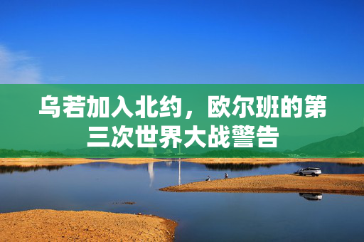 乌若加入北约，欧尔班的第三次世界大战警告