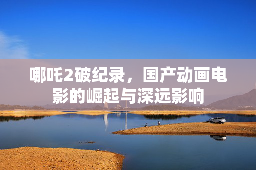 哪吒2破纪录，国产动画电影的崛起与深远影响