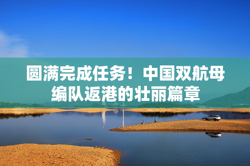 圆满完成任务！中国双航母编队返港的壮丽篇章