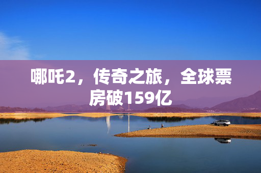 哪吒2，传奇之旅，全球票房破159亿